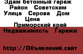 Здам бетонный гараж › Район ­ Советским › Улица ­ Серова › Дом ­ 3 › Цена ­ 5 000 - Приморский край Недвижимость » Гаражи   